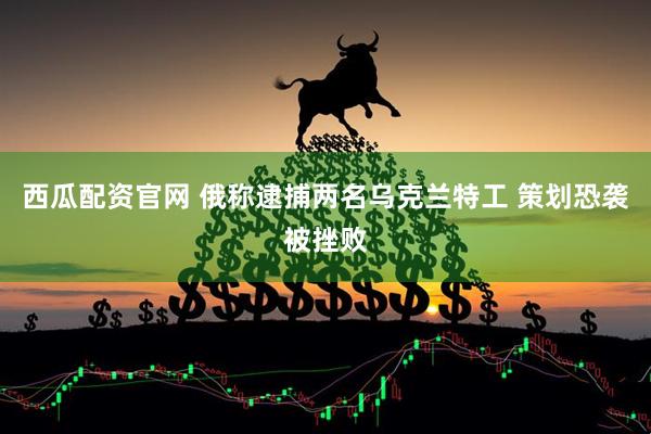 西瓜配资官网 俄称逮捕两名乌克兰特工 策划恐袭被挫败