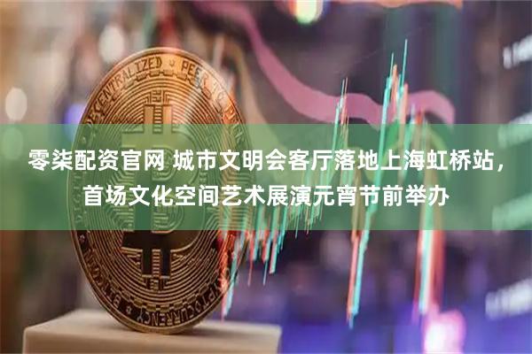 零柒配资官网 城市文明会客厅落地上海虹桥站，首场文化空间艺术展演元宵节前举办