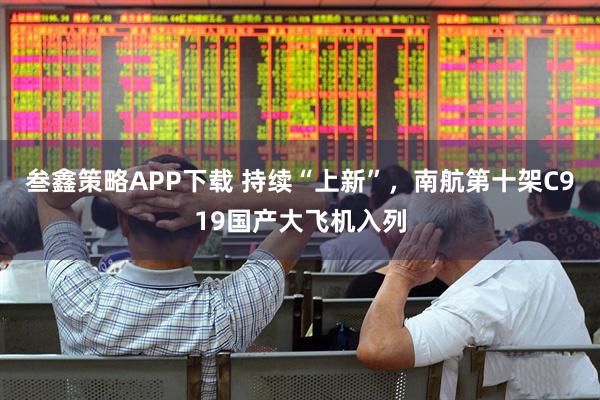 叁鑫策略APP下载 持续“上新”，南航第十架C919国产大飞机入列