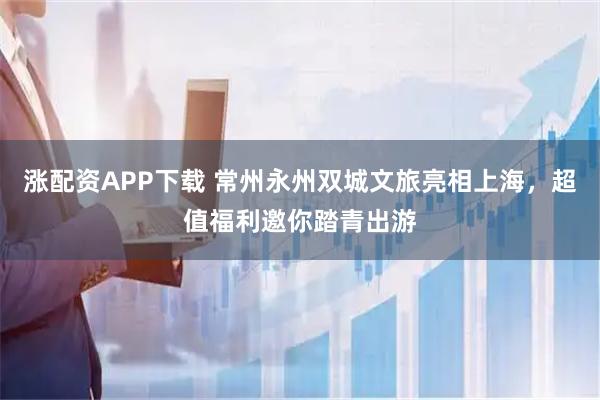 涨配资APP下载 常州永州双城文旅亮相上海，超值福利邀你踏青出游