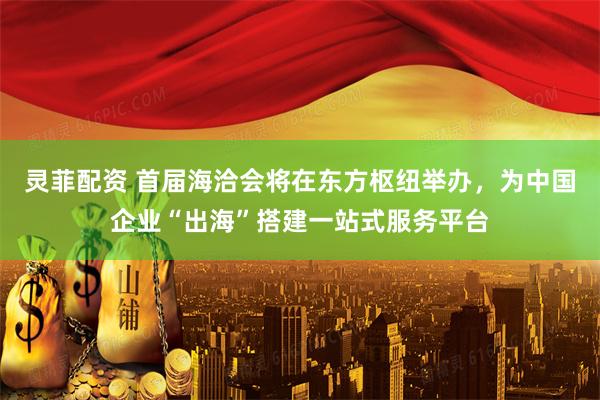 灵菲配资 首届海洽会将在东方枢纽举办，为中国企业“出海”搭建一站式服务平台