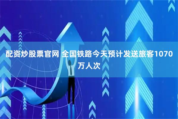 配资炒股票官网 全国铁路今天预计发送旅客1070万人次