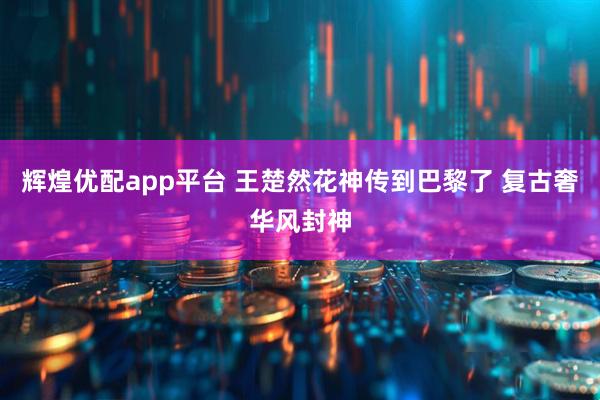 辉煌优配app平台 王楚然花神传到巴黎了 复古奢华风封神