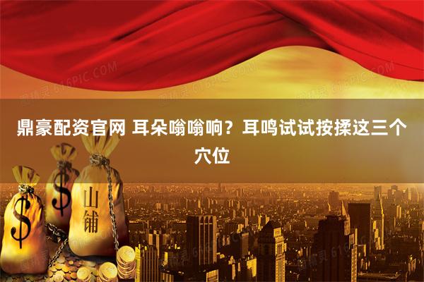 鼎豪配资官网 耳朵嗡嗡响？耳鸣试试按揉这三个穴位