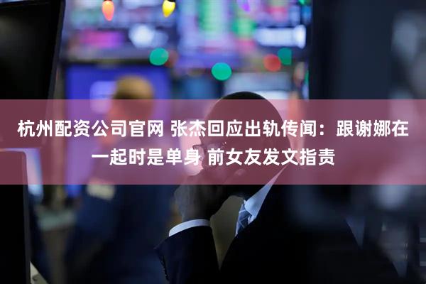 杭州配资公司官网 张杰回应出轨传闻：跟谢娜在一起时是单身 前女友发文指责