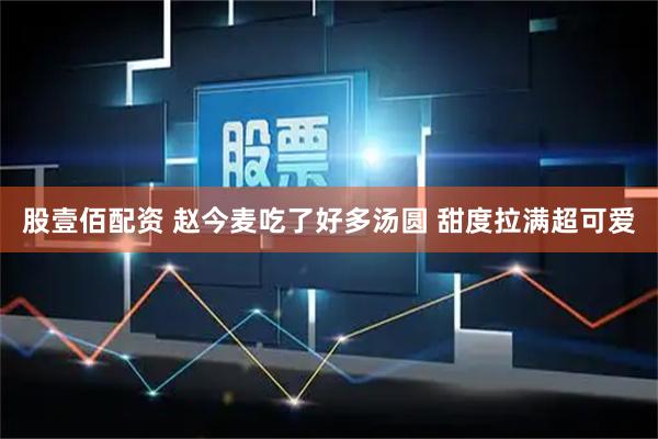 股壹佰配资 赵今麦吃了好多汤圆 甜度拉满超可爱