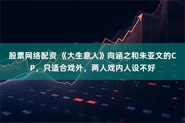 股票网络配资 《大生意人》向涵之和朱亚文的CP，只适合戏外，两人戏内人设不好