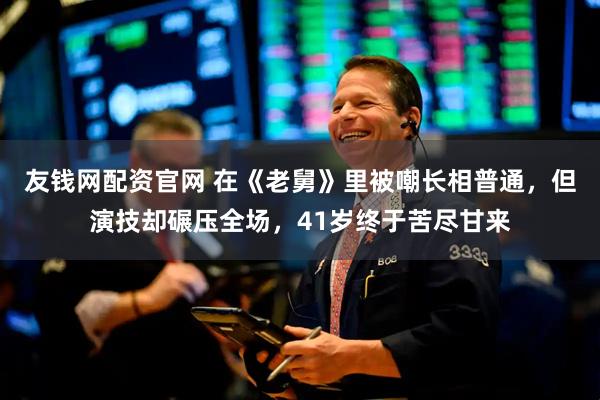 友钱网配资官网 在《老舅》里被嘲长相普通，但演技却碾压全场，41岁终于苦尽甘来