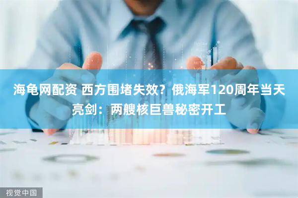 海龟网配资 西方围堵失效？俄海军120周年当天亮剑：两艘核巨兽秘密开工